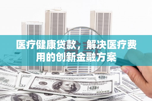 佳里医疗健康贷款，解决医疗费用的创新金融方案