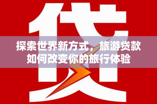 佳里探索世界新方式，旅游贷款如何改变你的旅行体验